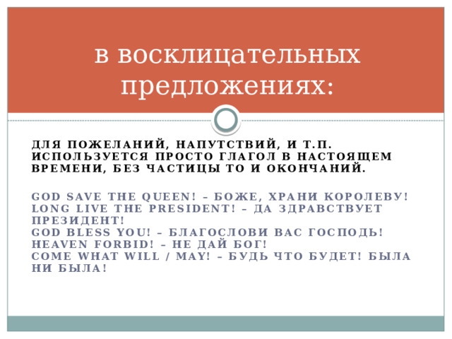 в восклицательных предложениях: Для пожеланий, напутствий, и т.п. используется просто глагол в настоящем времени, без частицы to и окончаний.  God save the Queen! – Боже, храни королеву!  Long live the President! – Да здравствует президент!  God bless you! – Благослови вас Господь!  Heaven forbid! – Не дай Бог!  Come what will / may! – Будь что будет! Была ни была!    