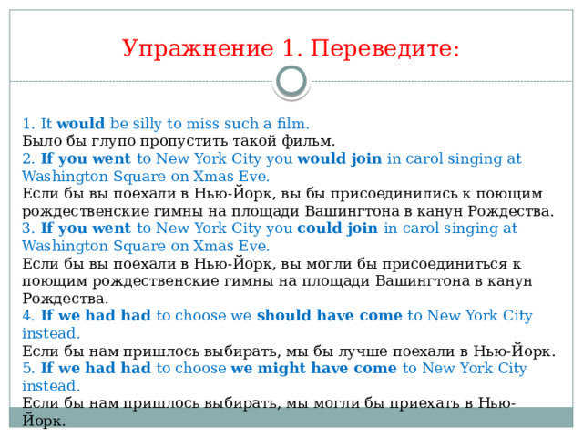 Упражнение 1. Переведите:  1. It would be silly to miss such a film. Было бы глупо пропустить такой фильм. 2. If you went to New York City you would join in carol singing at Washington Square on Xmas Eve. Если бы вы поехали в Нью-Йорк, вы бы присоединились к поющим рождественские гимны на площади Вашингтона в канун Рождества. 3. If you went to New York City you could join in carol singing at Washington Square on Xmas Eve. Если бы вы поехали в Нью-Йорк, вы могли бы присоединиться к поющим рождественские гимны на площади Вашингтона в канун Рождества.  4. If we had had to choose we should have come to New York City instead. Если бы нам пришлось выбирать, мы бы лучше поехали в Нью-Йорк. 5. If we had had to choose we might have come to New York City instead. Если бы нам пришлось выбирать, мы могли бы приехать в Нью-Йорк. 