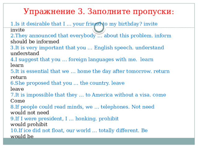 Упражнение 3. Заполните пропуски: 1.Is it desirable that I … your friend to my birthday? invite invite 2.They announced that everybody … about this problem. inform should be informed 3.It is very important that you … English speech. understand understand 4.I suggest that you … foreign languages with me. learn learn 5.It is essential that we … home the day after tomorrow. return return 6.She proposed that you … the country. leave leave 7.It is impossible that they … to America without a visa. come Come 8.If people could read minds, we … telephones. Not need would not need 9.If I were president, I … honking. prohibit would prohibit 10.If ice did not float, our world … totally different. Be would be 