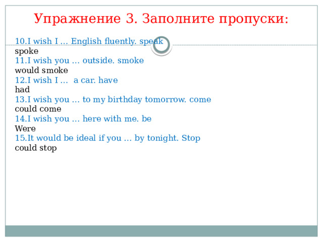 Упражнение 3. Заполните пропуски: 10.I wish I … English fluently. speak spoke 11.I wish you … outside. smoke would smoke 12.I wish I … a car. have had 13.I wish you … to my birthday tomorrow. come could come 14.I wish you … here with me. be Were 15.It would be ideal if you … by tonight. Stop could stop 