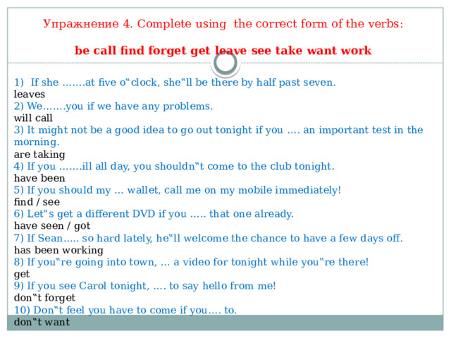     Упражнение 4. Complete using the correct form of the verbs:   be call find forget get leave see take want work If she …….at five o‟clock, she‟ll be there by half past seven. leaves  2) We…….you if we have any problems. will call 3) It might not be a good idea to go out tonight if you …. an important test in the morning. are taking 4) If you …….ill all day, you shouldn‟t come to the club tonight. have been 5) If you should my … wallet, call me on my mobile immediately! find / see 6) Let‟s get a different DVD if you ….. that one already. have seen / got 7) If Sean….. so hard lately, he‟ll welcome the chance to have a few days off. has been working 8) If you‟re going into town, … a video for tonight while you‟re there! get 9) If you see Carol tonight, …. to say hello from me! don‟t forget 10) Don‟t feel you have to come if you…. to. don‟t want 