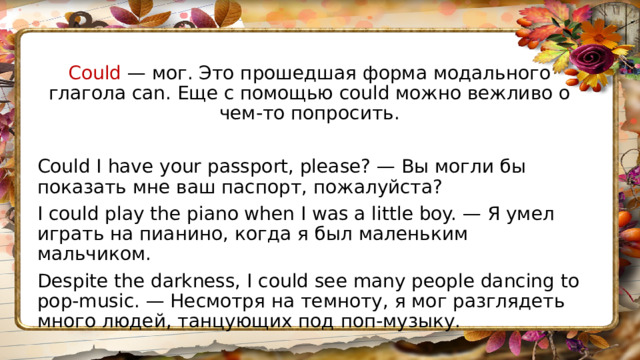 Could — мог. Это прошедшая форма модального глагола can. Еще с помощью could можно вежливо о чем-то попросить. Could I have your passport, please? — Вы могли бы показать мне ваш паспорт, пожалуйста? I could play the piano when I was a little boy. — Я умел играть на пианино, когда я был маленьким мальчиком. Despite the darkness, I could see many people dancing to pop-music. — Несмотря на темноту, я мог разглядеть много людей, танцующих под поп-музыку. 