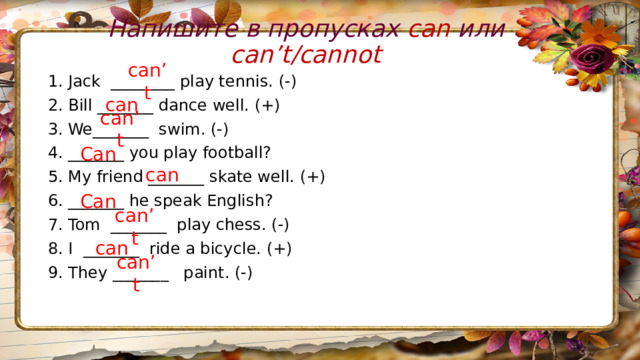 Напишите в пропусках can или can’t/cannot 1. Jack  ________ play tennis. (-) 2. Bill _______ dance well. (+) 3. We_______  swim. (-) 4. _______ you play football? 5. My friend _______ skate well. (+) 6. _______ he speak English? 7. Tom  _______  play chess. (-) 8. I  _______  ride a bicycle. (+) 9. They _______   paint. (-)  can’t can can’t Can can Can can’t can can’t 