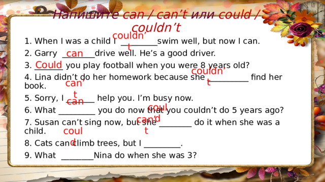 Напишите can / can’t или could / couldn’t 1. When I was a child I  _________swim well, but now I can. 2. Garry  ________drive well. He’s a good driver. 3. _______ you play football when you were 8 years old? 4. Lina didn’t do her homework because she __________ find her book. 5. Sorry, I _______ help you. I’m busy now. 6. What _________ you do now that you couldn’t do 5 years ago? 7. Susan can’t sing now, but she ________ do it when she was a child. 8. Cats can climb trees, but I _________. 9. What  ________Nina do when she was 3?  couldn’t can Could couldn’t can’t can could can’t could 