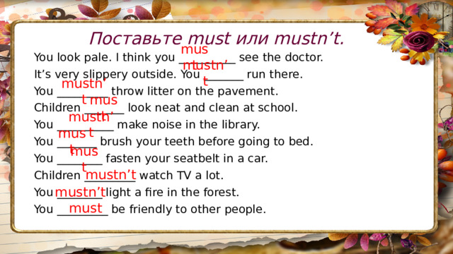 Поставьте must или mustn’t. must You look pale. I think you __________ see the doctor. It’s very slippery outside. You _______ run there. You _________ throw litter on the pavement. Children _______ look neat and clean at school. You __________ make noise in the library. You _______ brush your teeth before going to bed. You ________ fasten your seatbelt in a car. Children _________ watch TV a lot. You ________ light a fire in the forest. You _________ be friendly to other people. mustn’t mustn’t must mustn’t must must mustn’t mustn’t must 