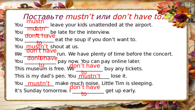 Поставьте mustn’t или don’t have to . You __________ leave your kids unattended at the airport. You __________ be late for the interview. You ____________ eat the soup if you don’t want to. You __________ shout at us. We _____________ run. We have plenty of time before the concert. You _____________ pay now. You can pay online later. This museum is free. We ___________ buy any tickets. This is my dad’s pen. You _____________ lose it. You ____________ make much noise. Little Tim is sleeping. It’s Sunday tomorrow. I _____________ get up early. mustn’t mustn’t don’t have to mustn’t don’t have to don’t have to don’t have to mustn’t mustn’t don’t have to 