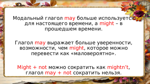 Модальный глагол may больше используется для настоящего времени, а might – в прошедшем времени. Глагол may выражает больше уверенности, возможности, чем might , которое можно перевести как «маловероятно». Might + not можно сократить как mightn’t , глагол may + not сократить нельзя. 