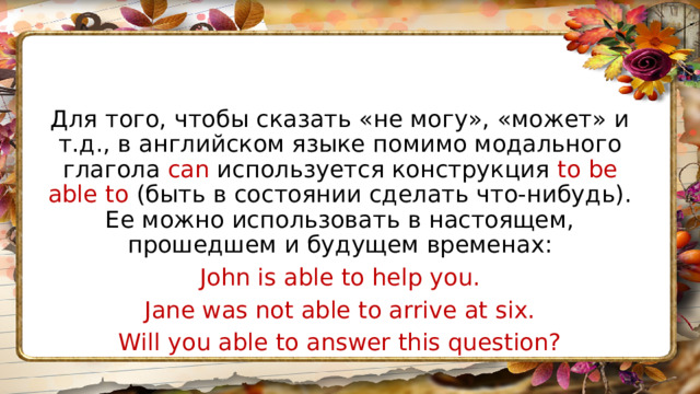 Для того, чтобы сказать «не могу», «может» и т.д., в английском языке помимо модального глагола can используется конструкция to be able to (быть в состоянии сделать что-нибудь). Ее можно использовать в настоящем, прошедшем и будущем временах: John is able to help you. Jane was not able to arrive at six. Will you able to answer this question? 