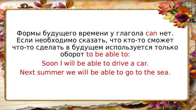 Формы будущего времени у глагола can нет. Если необходимо сказать, что кто-то сможет что-то сделать в будущем используется только оборот to be able to: Soon I will be able to drive a car. Next summer we will be able to go to the sea. 