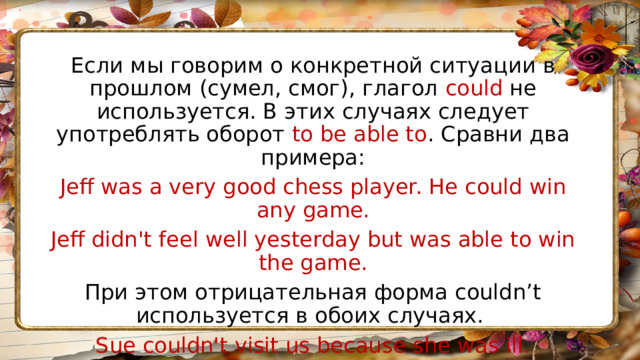 Если мы говорим о конкретной ситуации в прошлом (сумел, смог), глагол could не используется. В этих случаях следует употреблять оборот to be able to . Сравни два примера: Jeff was a very good chess player. He could win any game. Jeff didn't feel well yesterday but was able to win the game. При этом отрицательная форма couldn’t используется в обоих случаях. Sue couldn't visit us because she was ill. Sue couldn’t sing when she was younger. 