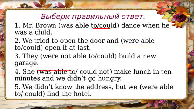 Выбери правильный ответ. 1. Mr. Brown (was able to/could) dance when he was a child. 2. We tried to open the door and (were able to/could) open it at last. 3. They (were not able to/could) build a new garage. 4. She (was able to/ could not) make lunch in ten minutes and we didn’t go hungry. 5. We didn’t know the address, but we (were able to/ could) find the hotel. ______ ____________ ____________ ____________ ____________ 