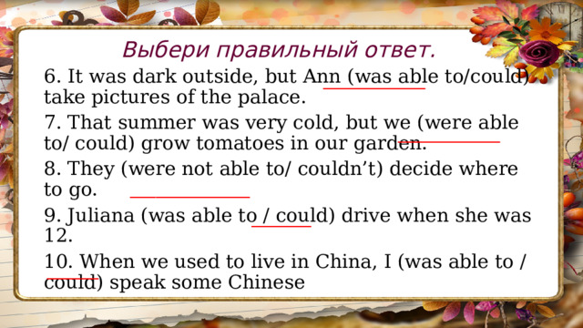 Выбери правильный ответ. 6. It was dark outside, but Ann (was able to/could) take pictures of the palace. 7. That summer was very cold, but we (were able to/ could) grow tomatoes in our garden. 8. They (were not able to/ couldn’t) decide where to go. 9. Juliana (was able to / could) drive when she was 12. 10. When we used to live in China, I (was able to /could) speak some Chinese ____________ ____________ ______________ _______ ______ 