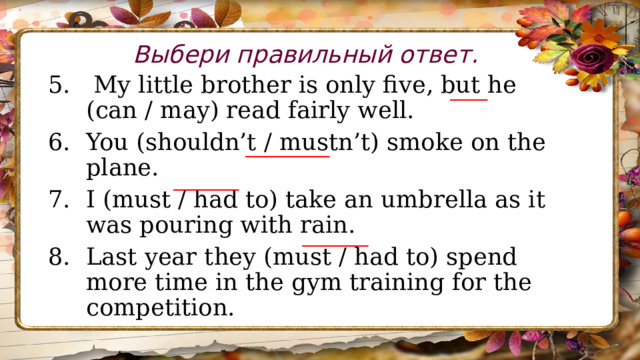 Выбери правильный ответ.  My little brother is only five, but he (can / may) read fairly well. You (shouldn’t / mustn’t) smoke on the plane. I (must / had to) take an umbrella as it was pouring with rain. Last year they (must / had to) spend more time in the gym training for the competition. ____ _________ _______ _______ 