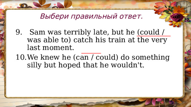 Выбери правильный ответ.  Sam was terribly late, but he (could / was able to) catch his train at the very last moment. We knew he (can / could) do something silly but hoped that he wouldn't. ____________ _______ 