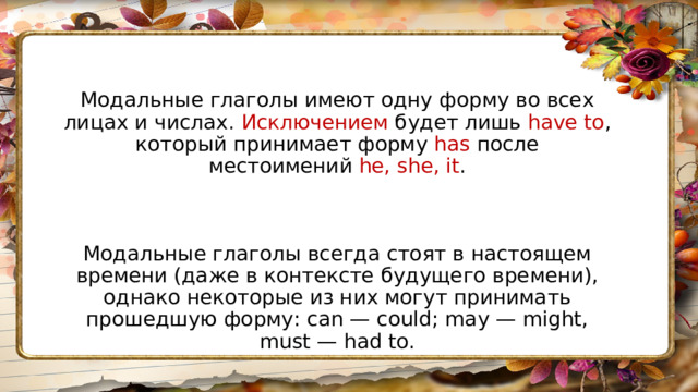 Модальные глаголы имеют одну форму во всех лицах и числах. Исключением будет лишь have to , который принимает форму has после местоимений he, she, it . Модальные глаголы всегда стоят в настоящем времени (даже в контексте будущего времени), однако некоторые из них могут принимать прошедшую форму: can — could; may — might, must — had to. 