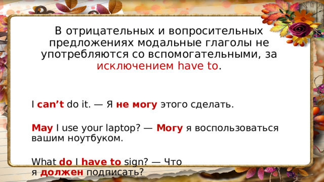 В отрицательных и вопросительных предложениях модальные глаголы не употребляются со вспомогательными, за исключением have to . I  can’t  do it. — Я  не могу  этого сделать.  May  I use your laptop? —  Могу  я воспользоваться вашим ноутбуком.  What  do  I  have to  sign? — Что я  должен  подписать? 