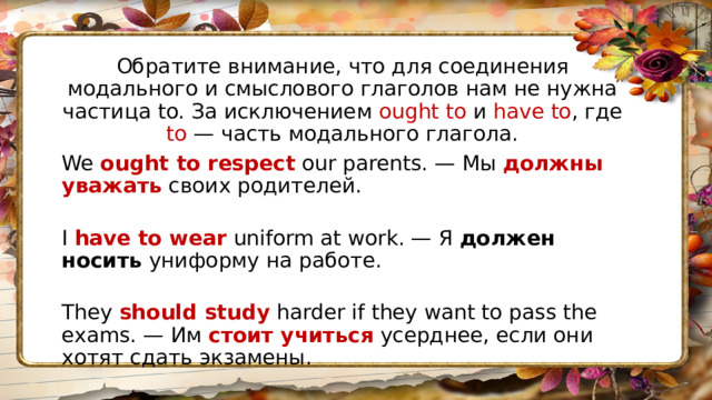 Обратите внимание, что для соединения модального и смыслового глаголов нам не нужна частица to. За исключением ought to и have to , где to — часть модального глагола. We  ought to respect  our parents. — Мы  должны уважать  своих родителей.  I  have to wear  uniform at work. — Я  должен носить  униформу на работе.  They  should study  harder if they want to pass the exams. — Им  стоит учиться  усерднее, если они хотят сдать экзамены. 