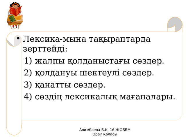 Лексика-мына тақыраптарда зерттейді:  1) жалпы қолданыстағы сөздер.  2) қолдануы шектеулі сөздер.  3) қанатты сөздер.  4) сөздің лексикалық мағаналары. Алимбаева Б.К. 16 ЖОББМ Орал қаласы 