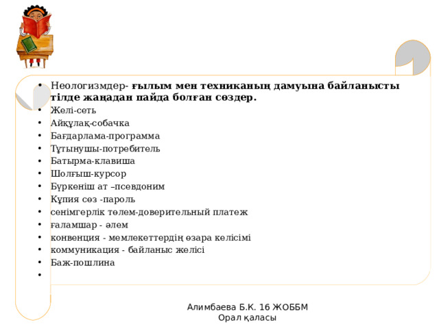 Неологизмдер- ғылым мен техниканың дамуына байланысты тілде жаңадан пайда болған сөздер. Желі-сеть Айқұлақ-собачка Бағдарлама-программа Тұтынушы-потребитель Батырма-клавиша Шолғыш-курсор Бүркеніш ат –псевдоним Кұпия сөз -пароль сенімгерлік төлем-доверительный платеж ғаламшар - әлем конвенция - мемлекеттердің өзара келісімі коммуникация - байланыс желісі Баж-пошлина   Алимбаева Б.К. 16 ЖОББМ Орал қаласы 