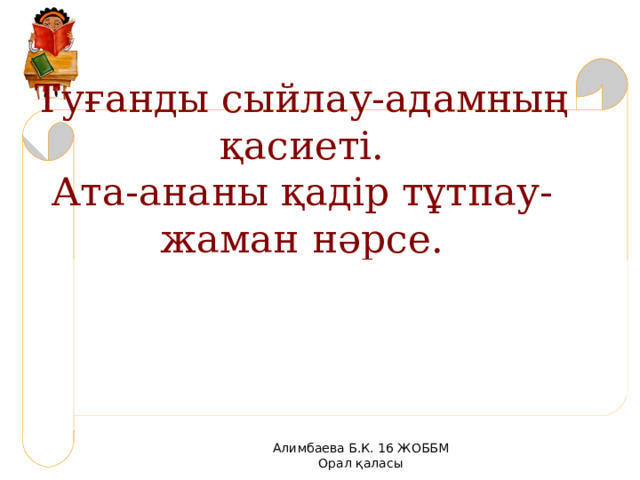 Туғанды сыйлау-адамның қасиеті.  Ата-ананы қадір тұтпау-жаман нәрсе.   Алимбаева Б.К. 16 ЖОББМ Орал қаласы 