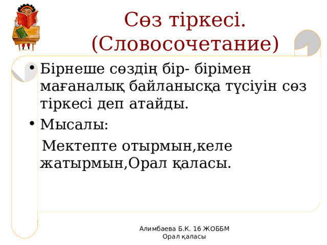 Сөз тіркесі. (Словосочетание) Бірнеше сөздің бір- бірімен мағаналық байланысқа түсіуін сөз тіркесі деп атайды. Мысалы:  Мектепте отырмын,келе жатырмын,Орал қаласы. Алимбаева Б.К. 16 ЖОББМ Орал қаласы 