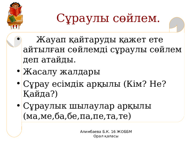  Сұраулы сөйлем.  Жауап қайтаруды қажет ете айтылған сөйлемді сұраулы сөйлем деп атайды. Жасалу жалдары Сұрау есімдік арқылы (Кім? Не? Қайда?) Сұраулык шылаулар арқылы (ма,ме,ба,бе,па,пе,та,те)  Алимбаева Б.К. 16 ЖОББМ Орал қаласы 