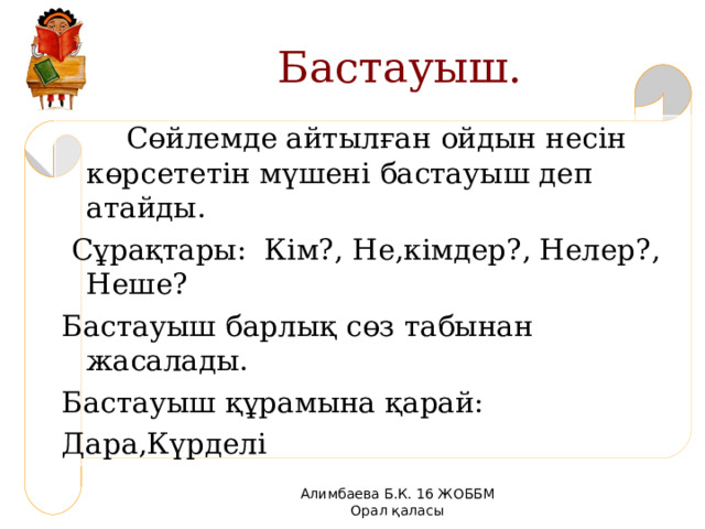 Бастауыш.  Сөйлемде айтылған ойдын несін көрсететін мүшені бастауыш деп атайды.  Сұрақтары: Кім?, Не,кімдер?, Нелер?, Неше? Бастауыш барлық сөз табынан жасалады. Бастауыш құрамына қарай: Дара,Күрделі Алимбаева Б.К. 16 ЖОББМ Орал қаласы 