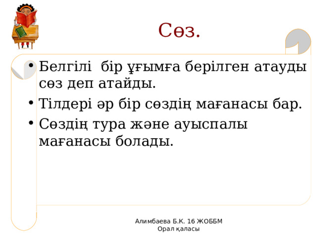 Сөз. Белг ілі бір ұғымға берілген атауды сөз деп атайды. Тілдері әр бір сөздің мағанасы бар. Сөздің тура және ауыспалы мағанасы болады. Алимбаева Б.К. 16 ЖОББМ Орал қаласы 