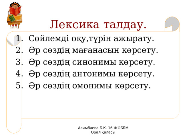  Лексика талдау. 1 . Сөйлемді оқу,түрін ажырату. 2 . Әр сөздің мағанасын көрсету. 3 . Әр сөздің синонимы көрсету. 4 . Әр сөздің антонимы көрсету. 5 . Әр сөздің омонимы көрсету. Алимбаева Б.К. 16 ЖОББМ Орал қаласы 