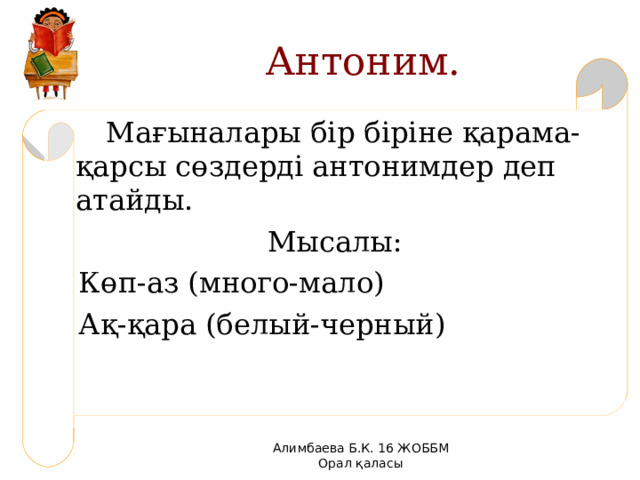 Антоним.  Мағыналары бір біріне қарама- қарсы сөздерді антонимдер деп атайды. Мысалы:  Көп-аз (много-мало)  Ақ-қара (белый-черный) Алимбаева Б.К. 16 ЖОББМ Орал қаласы 