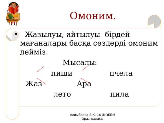 Омоним.  Жазылуы, айтылуы бірдей мағаналары басқа сөздерді омоним дейміз.  Мысалы:  пиши пчела  Жаз Ара  лето пила Алимбаева Б.К. 16 ЖОББМ Орал қаласы 