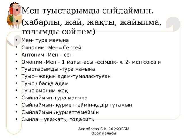 Мен туыстарымды сыйлаймын. (хабарлы, жай, жақты, жайылма, толымды сөйлем) Мен- тура ма ғына Синоним -Мен =C ергей Антоним -Мен – сен Омоним -Мен – 1 мағынасы –есімдік- я, 2- мен союз и Туыстарымды - тура ма ғына Туыс = жақын адам-тумалас-туған Туыс / басқа адам Туыс омоним жоқ Сыйлаймын-тура мағына Сыйлаймын- құрметтеймін-қадір тұтамын Сыйлаймын /құрметтемеймін Сыйла – уважать, подарить  Алимбаева Б.К. 16 ЖОББМ Орал қаласы 