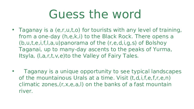 Guess the word Taganay is a ( e,r,u,t,o ) for tourists with any level of training, from a one-day (h,e,k,i) to the Black Rock. There opens a (b,u,t,e,i,f,l,a,u)panorama of the (r,e,d,i,g,s) of Bolshoy Taganai, up to many-day ascents to the peaks of Yurma, Itsyla, (l,a,r,t,v,e)to the Valley of Fairy Tales.   Taganay is a unique opportunity to see typical landscapes of the mountainous Urals at a time. Visit (t,d,i,f,e,f,r,e,n) climatic zones,(r,x,e,a,l) on the banks of a fast mountain river. 