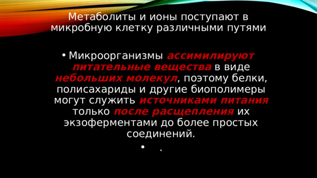 Метаболиты и ионы поступают в микробную клетку различными путями Микроорганизмы ассимилируют питательные вещества в виде небольших молекул , поэтому белки, полисахариды и другие биополимеры могут служить источниками питания только после расщепления их экзоферментами до более простых соединений. . 