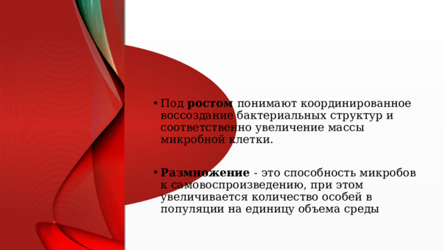 Под ростом понимают координированное воссоздание бактериальных структур и соответственно увеличение массы микробной клетки. Размножение - это способность микробов к самовоспроизведению, при этом увеличивается количество особей в популяции на единицу объема среды 