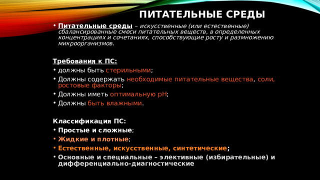 Питательные среды Питательные среды – искусственные (или естественные) сбалансированные смеси питательных веществ, в определенных концентрациях и сочетаниях, способствующие росту и размножению микроорганизмов . Требования к ПС: должны быть стерильными ; Должны содержать необходимые питательные вещества , соли, ростовые факторы ; Должны иметь оптимальную рН ; Должны быть влажными . Классификация ПС: Простые и сложные ; Жидкие и плотные ; Естественные, искусственные, синтетические ; Основные и специальные – элективные (избирательные) и дифференциально-диагностические 