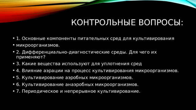 Контрольные вопросы: 1. Основные компоненты питательных сред для культивирования микроорганизмов. 2. Дифференциально-диагностические среды. Для чего их применяют? 3. Какие вещества используют для уплотнения сред 4. Влияние аэрации на процесс культивирования микроорганизмов. 5. Культивирование аэробных микроорганизмов. 6. Культивирование анаэробных микроорганизмов. 7. Периодическое и непрерывное культивирование. 