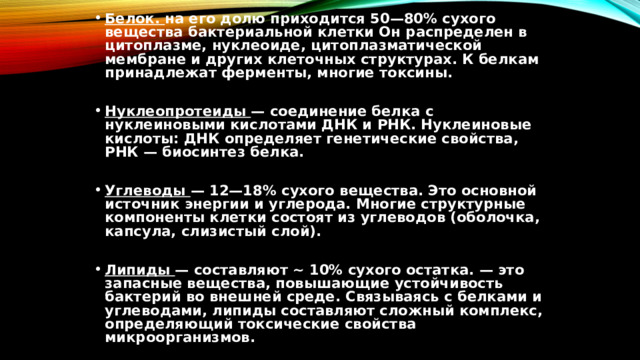 Белок. на его долю приходится 50—80% сухого вещества бактериальной клетки Он распределен в цитоплазме, нуклеоиде, цитоплазматической мембране и других клеточных структурах. К белкам принадлежат ферменты, многие токсины.  Нуклеопротеиды — соединение белка с нуклеиновыми кислотами ДНК и РНК. Нуклеиновые кислоты: ДНК определяет генетические свойства, РНК — биосинтез белка.  Углеводы — 12—18% сухого вещества. Это основной источник энергии и углерода. Многие структурные компоненты клетки состоят из углеводов (оболочка, капсула, слизистый слой).  Липиды — составляют ~ 10% сухого остатка. — это запасные вещества, повышающие устойчивость бактерий во внешней среде. Связываясь с белками и углеводами, липиды составляют сложный комплекс, определяющий токсические свойства микроорганизмов. 