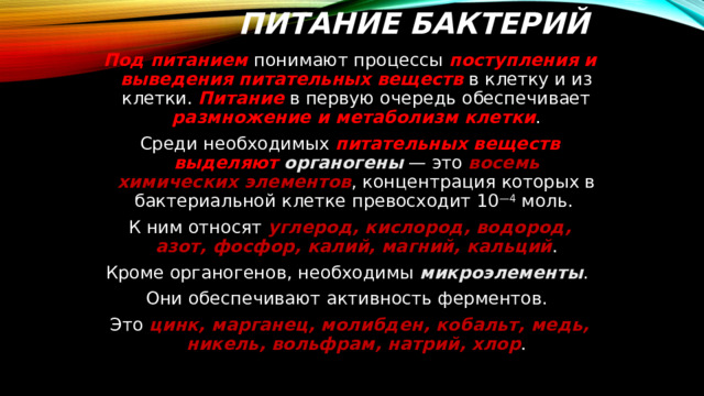 Питание бактерий Под питанием понимают процессы поступления и выведения питательных веществ в клетку и из клетки. Питание в первую очередь обеспечивает размножение и метаболизм клетки . Среди необходимых питательных веществ выделяют  органогены — это восемь химических элементов , концентрация которых в бактериальной клетке превосходит 10 —4 моль. К ним относят углерод, кислород, водород, азот, фосфор, калий, магний, кальций . Кроме органогенов, необходимы микроэлементы . Они обеспечивают активность ферментов. Это цинк, марганец, молибден, кобальт, медь, никель, вольфрам, натрий, хлор . 