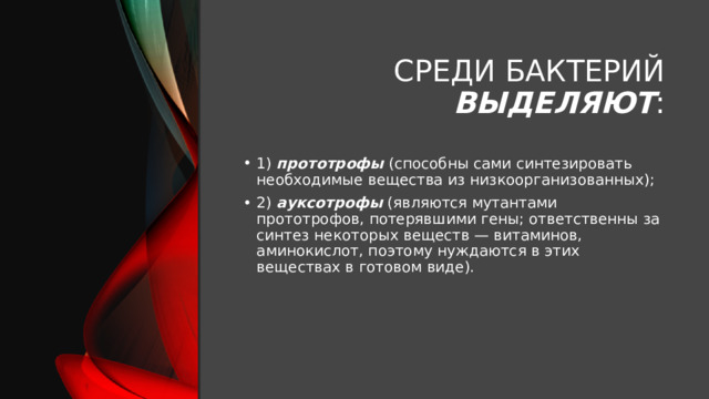 Среди бактерий выделяют : 1) прототрофы (способны сами синтезировать необходимые вещества из низкоорганизованных); 2) ауксотрофы (являются мутантами прототрофов, потерявшими гены; ответственны за синтез некоторых веществ — витаминов, аминокислот, поэтому нуждаются в этих веществах в готовом виде). 