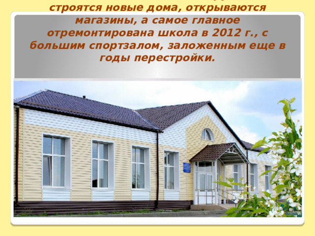 2020 г. Село живет, хотя и трудно, но строятся новые дома, открываются магазины, а самое главное отремонтирована школа в 2012 г., с большим спортзалом, заложенным еще в годы перестройки. 