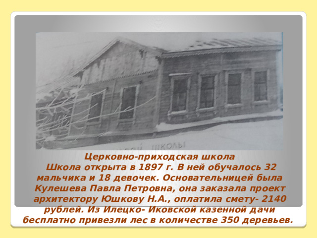 Церковно-приходская школа  Школа открыта в 1897 г. В ней обучалось 32 мальчика и 18 девочек. Основательницей была Кулешева Павла Петровна, она заказала проект архитектору Юшкову Н.А., оплатила смету- 2140 рублей. Из Илецко- Иковской казенной дачи бесплатно привезли лес в количестве 350 деревьев. 