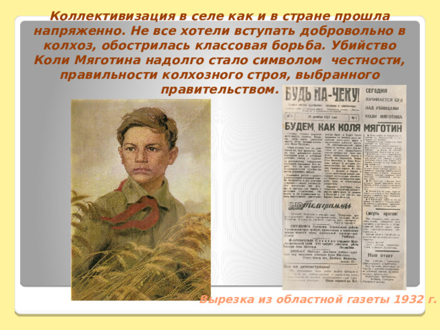 Коллективизация в селе как и в стране прошла напряженно. Не все хотели вступать добровольно в колхоз, обострилась классовая борьба. Убийство Коли Мяготина надолго стало символом честности, правильности колхозного строя, выбранного правительством. Вырезка из областной газеты 1932 г. 