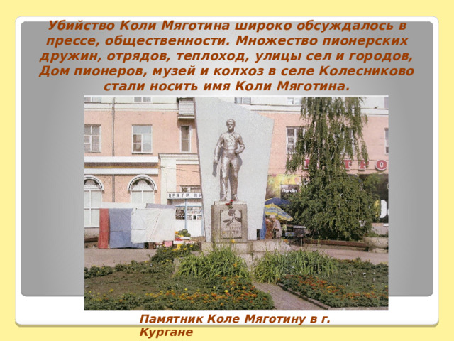 Убийство Коли Мяготина широко обсуждалось в прессе, общественности. Множество пионерских дружин, отрядов, теплоход, улицы сел и городов, Дом пионеров, музей и колхоз в селе Колесниково стали носить имя Коли Мяготина.                    Памятник Коле Мяготину в г. Кургане   