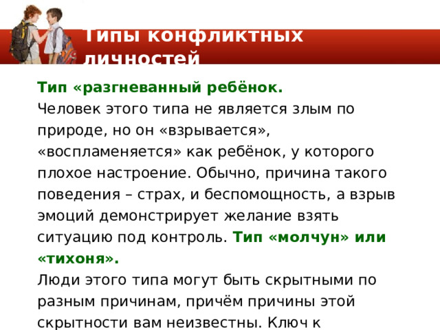 Типы конфликтных личностей Тип «разгневанный ребёнок. Человек этого типа не является злым по природе, но он «взрывается», «воспламеняется» как ребёнок, у которого плохое настроение. Обычно, причина такого поведения – страх, и беспомощность, а взрыв эмоций демонстрирует желание взять ситуацию под контроль. Тип «молчун» или «тихоня». Люди этого типа могут быть скрытными по разным причинам, причём причины этой скрытности вам неизвестны. Ключ к разрешению конфликта в данной ситуации – преодоление этой замкнутости. 