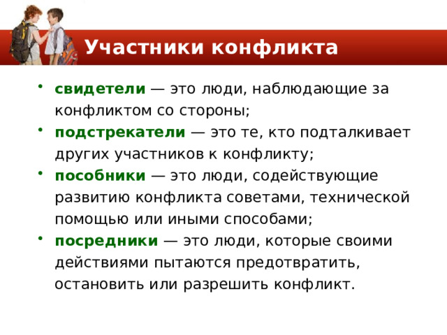 Участники конфликта свидетели — это люди, наблюдающие за конфлик­том со стороны; подстрекатели — это те, кто подталкивает других участников к конфликту; пособники — это люди, содействующие развитию конфликта советами, технической помощью или иными способами; посредники — это люди, которые своими действиями пытаются предотвратить, остановить или разрешить конфликт. 