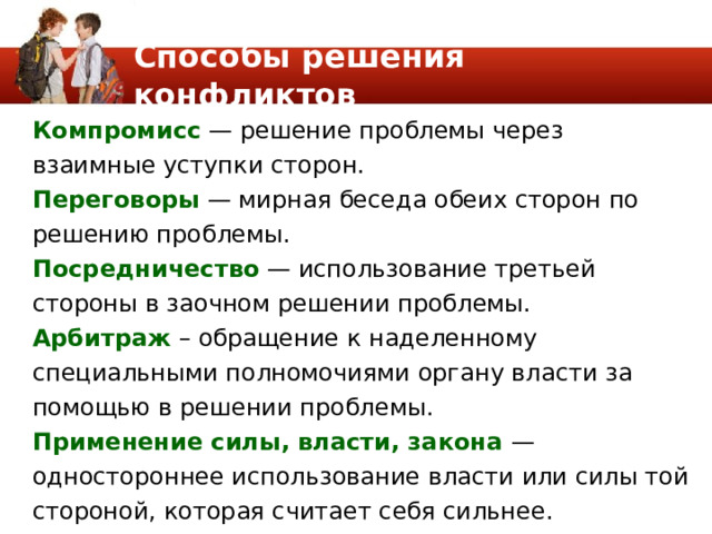 Способы решения конфликтов Компромисс — решение пробле­мы через взаимные уступки сторон. Переговоры — мирная беседа обеих сторон по реше­нию проблемы. Посредничество — использование третьей стороны в заочном решении проблемы. Арбитраж – обраще­ние к наделенному специальными полномочиями органу власти за помощью в решении проблемы. Применение силы, власти, закона — одностороннее использование власти или силы той стороной, которая счи­тает себя сильнее. 
