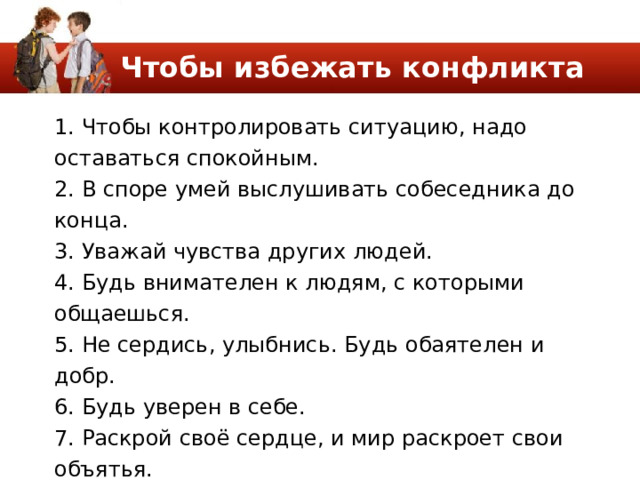Чтобы избежать конфликта 1. Чтобы контролировать ситуацию, надо оставаться спокойным. 2. В споре умей выслушивать собеседника до конца. 3. Уважай чувства других людей. 4. Будь внимателен к людям, с которыми общаешься. 5. Не сердись, улыбнись. Будь обаятелен и добр. 6. Будь уверен в себе. 7. Раскрой своё сердце, и мир раскроет свои объятья. 8. Взгляни на обидчика – может, ему просто нужна твоя помощь. 