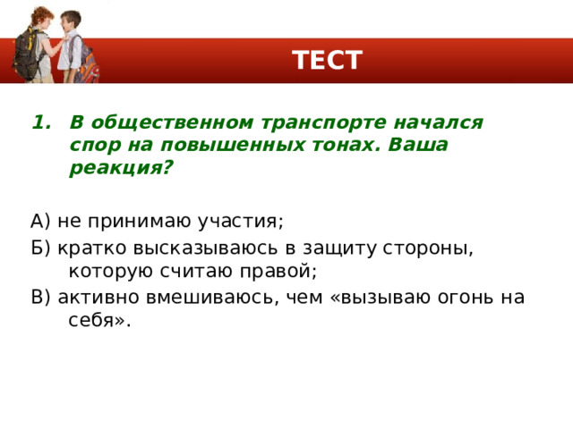ТЕСТ В общественном транспорте начался спор на повышенных тонах. Ваша реакция? А) не принимаю участия; Б) кратко высказываюсь в защиту стороны, которую считаю правой; В) активно вмешиваюсь, чем «вызываю огонь на себя». 