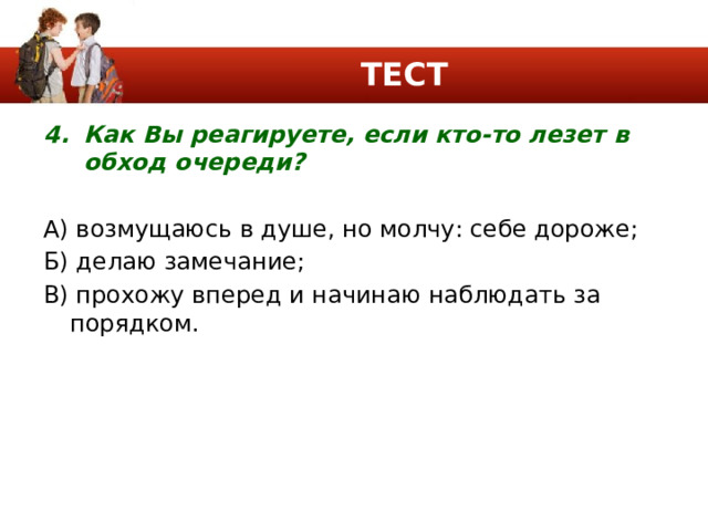 ТЕСТ Как Вы реагируете, если кто-то лезет в обход очереди? А) возмущаюсь в душе, но молчу: себе дороже; Б) делаю замечание; В) прохожу вперед и начинаю наблюдать за порядком. 